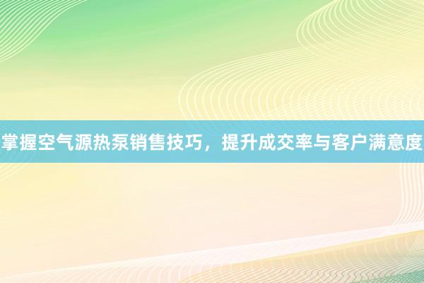 掌握空气源热泵销售技巧，提升成交率与客户满意度